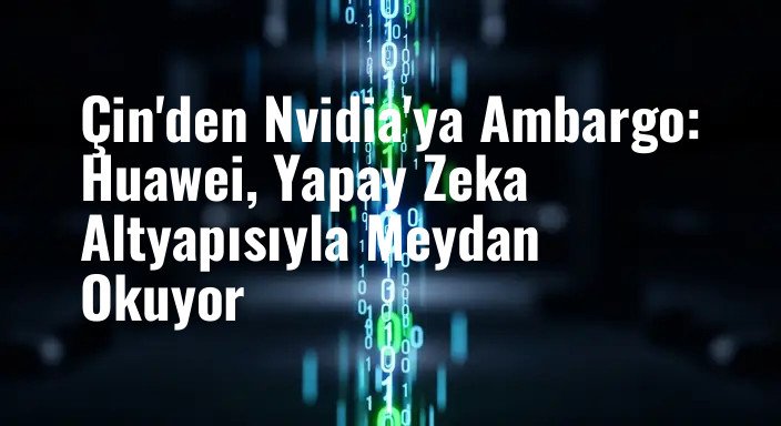 Çin'den Nvidia'ya Ambargo: Huawei, Yapay Zeka Altyapısıyla Meydan Okuyor