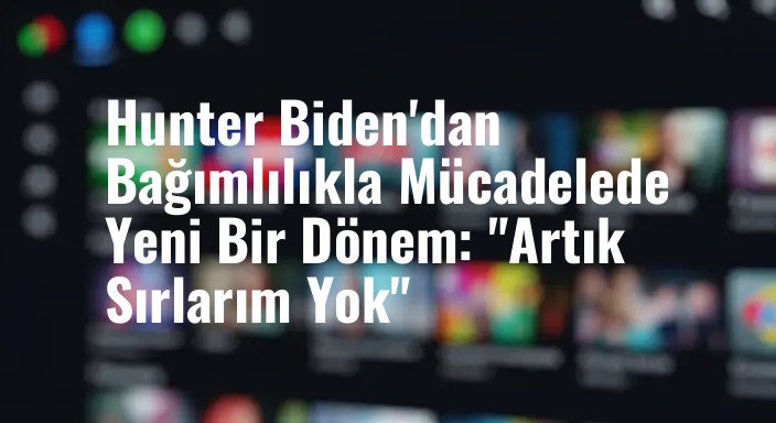 Hunter Biden'dan Bağımlılıkla Mücadelede Yeni Bir Dönem: "Artık Sırlarım Yok"