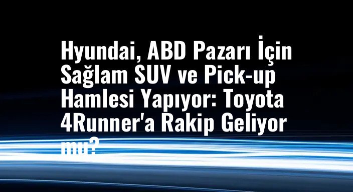 Hyundai, ABD Pazarı İçin Sağlam SUV ve Pick-up Hamlesi Yapıyor: Toyota 4Runner'a Rakip Geliyor mu?