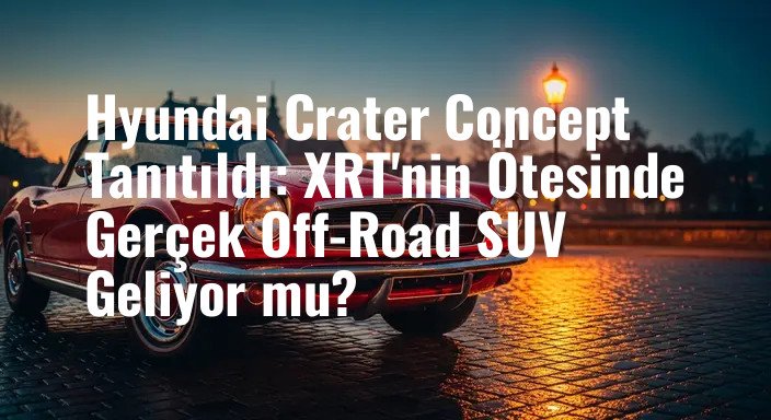 Hyundai Crater Concept Tanıtıldı: XRT'nin Ötesinde Gerçek Off-Road SUV Geliyor mu?