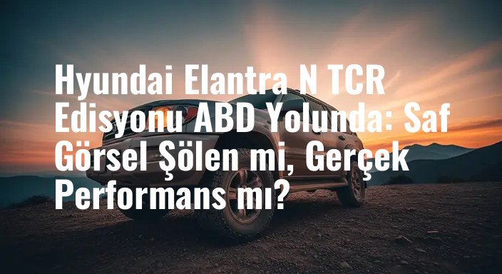 Hyundai Elantra N TCR Edisyonu ABD Yolunda: Saf Görsel Şölen mi, Gerçek Performans mı?
