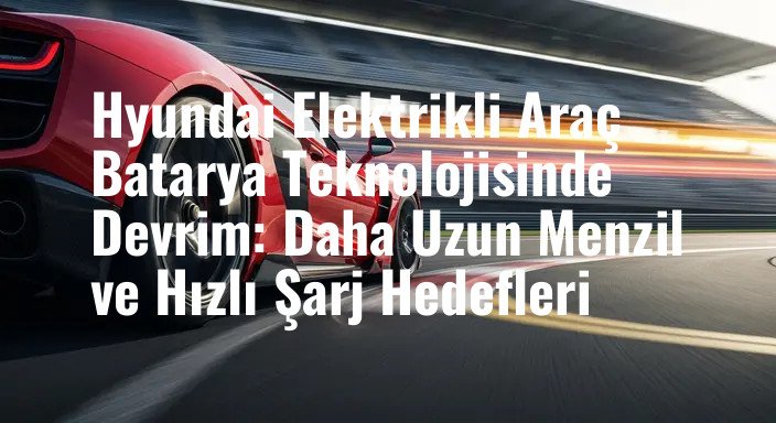Hyundai Elektrikli Araç Batarya Teknolojisinde Devrim: Daha Uzun Menzil ve Hızlı Şarj Hedefleri