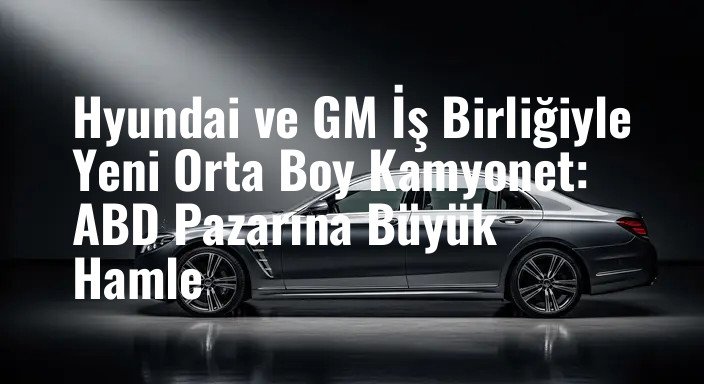 Hyundai ve GM İş Birliğiyle Yeni Orta Boy Kamyonet: ABD Pazarına Büyük Hamle