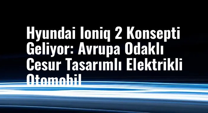 Hyundai Ioniq 2 Konsepti Geliyor: Avrupa Odaklı Cesur Tasarımlı Elektrikli Otomobil