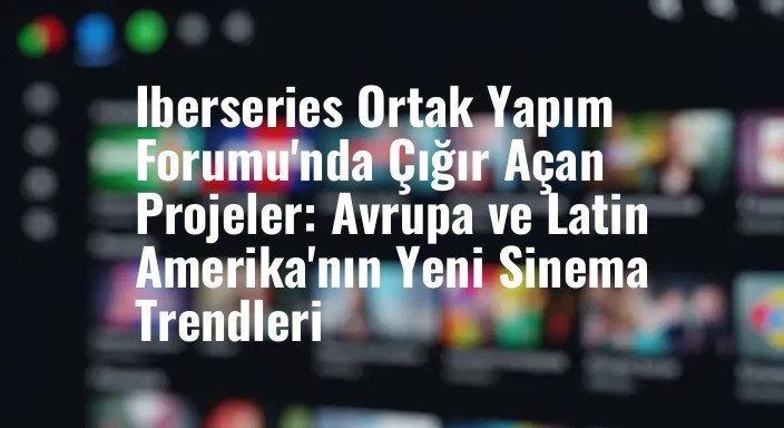 Iberseries Ortak Yapım Forumu'nda Çığır Açan Projeler: Avrupa ve Latin Amerika'nın Yeni Sinema Trendleri