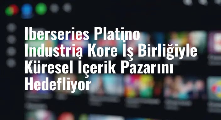 Iberseries Platino Industria Kore İş Birliğiyle Küresel İçerik Pazarını Hedefliyor