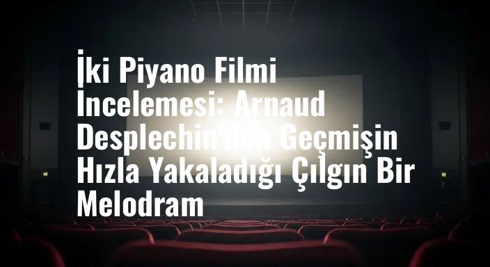 İki Piyano Filmi İncelemesi: Arnaud Desplechin'den Geçmişin Hızla Yakaladığı Çılgın Bir Melodram