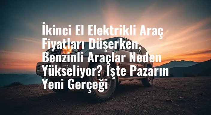 İkinci El Elektrikli Araç Fiyatları Düşerken, Benzinli Araçlar Neden Yükseliyor? İşte Pazarın Yeni Gerçeği