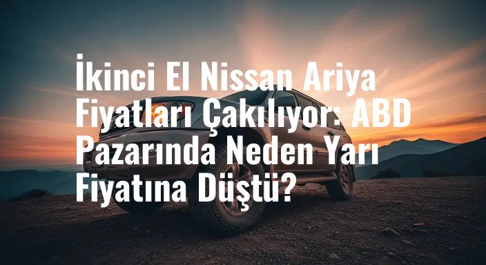 İkinci El Nissan Ariya Fiyatları Çakılıyor: ABD Pazarında Neden Yarı Fiyatına Düştü?