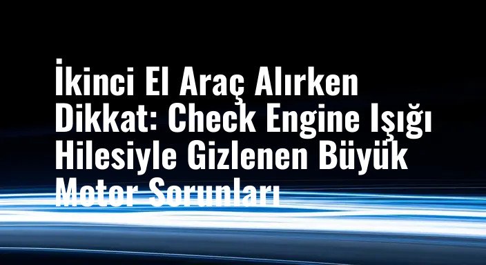 İkinci El Araç Alırken Dikkat: Check Engine Işığı Hilesiyle Gizlenen Büyük Motor Sorunları