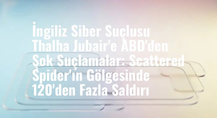 İngiliz Siber Suçlusu Thalha Jubair'e ABD'den Şok Suçlamalar: Scattered Spider'ın Gölgesinde 120'den Fazla Saldırı