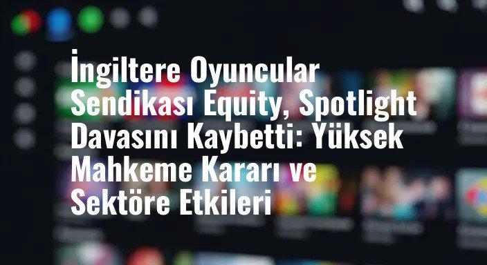 İngiltere Oyuncular Sendikası Equity, Spotlight Davasını Kaybetti: Yüksek Mahkeme Kararı ve Sektöre Etkileri