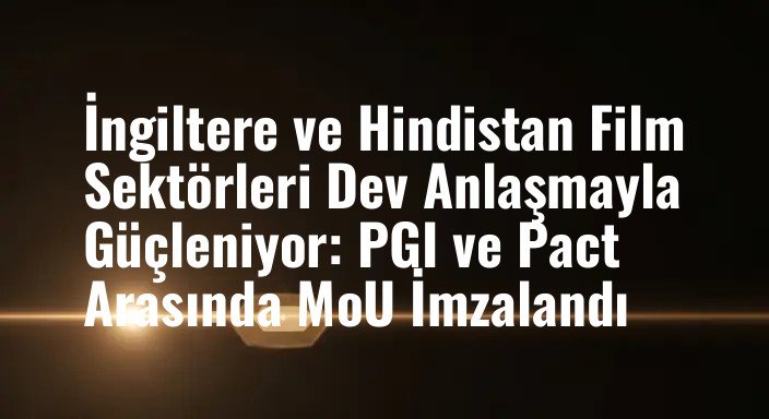 İngiltere ve Hindistan Film Sektörleri Dev Anlaşmayla Güçleniyor: PGI ve Pact Arasında MoU İmzalandı