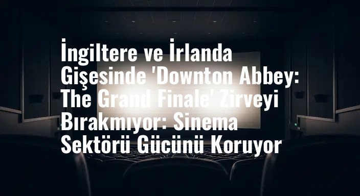 İngiltere ve İrlanda Gişesinde 'Downton Abbey: The Grand Finale' Zirveyi Bırakmıyor: Sinema Sektörü Gücünü Koruyor