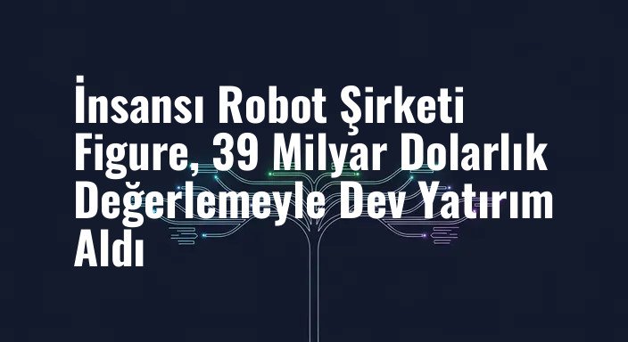 İnsansı Robot Şirketi Figure, 39 Milyar Dolarlık Değerlemeyle Dev Yatırım Aldı