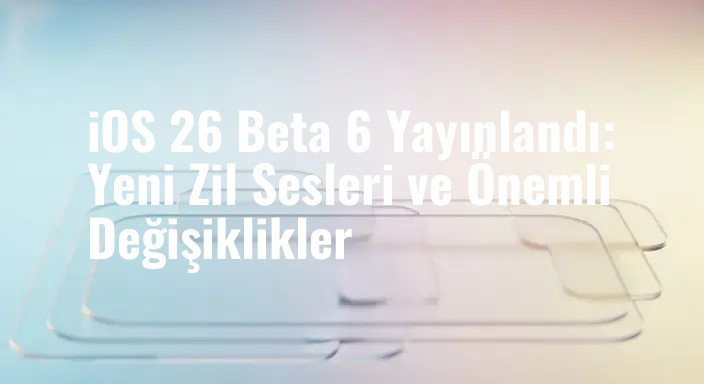 iOS 26 Beta 6 Yayınlandı: Yeni Zil Sesleri ve Önemli Değişiklikler