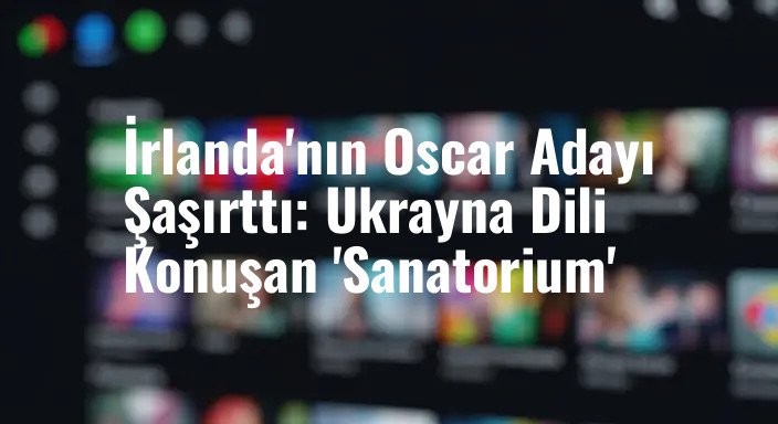 İrlanda'nın Oscar Adayı Şaşırttı: Ukrayna Dili Konuşan 'Sanatorium'