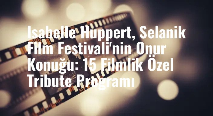 Isabelle Huppert, Selanik Film Festivali'nin Onur Konuğu: 15 Filmlik Özel Tribute Programı