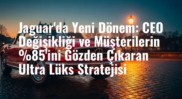 Jaguar'da Yeni Dönem: CEO Değişikliği ve Müşterilerin %85'ini Gözden Çıkaran Ultra Lüks Stratejisi