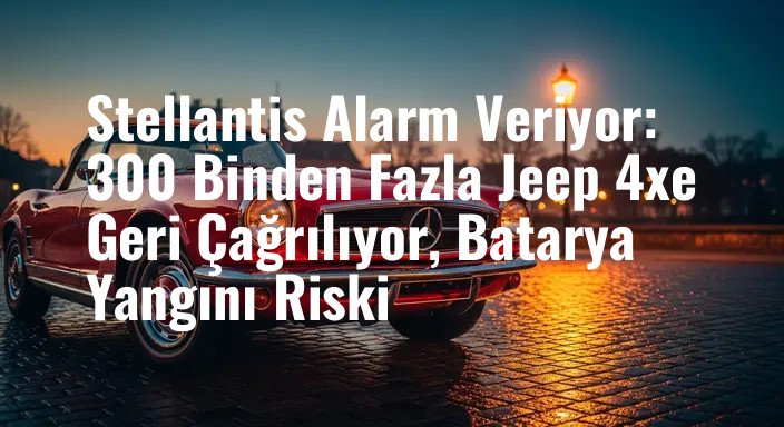 Stellantis Alarm Veriyor: 300 Binden Fazla Jeep 4xe Geri Çağrılıyor, Batarya Yangını Riski