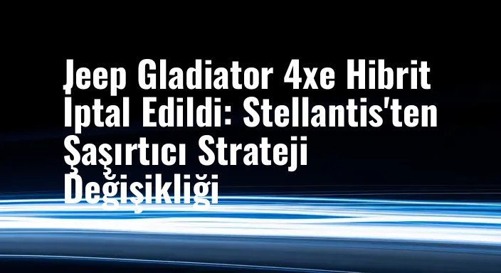 Jeep Gladiator 4xe Hibrit İptal Edildi: Stellantis'ten Şaşırtıcı Strateji Değişikliği