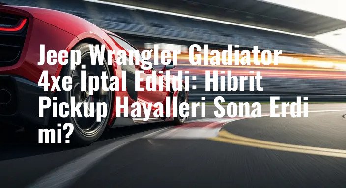Jeep Wrangler Gladiator 4xe İptal Edildi: Hibrit Pickup Hayalleri Sona Erdi mi?