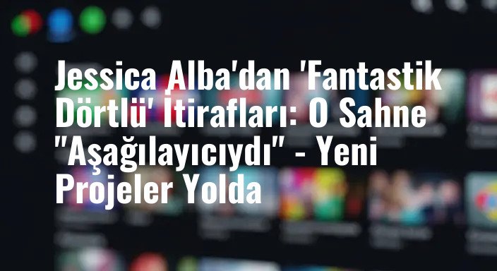 Jessica Alba'dan 'Fantastik Dörtlü' İtirafları: O Sahne "Aşağılayıcıydı" - Yeni Projeler Yolda