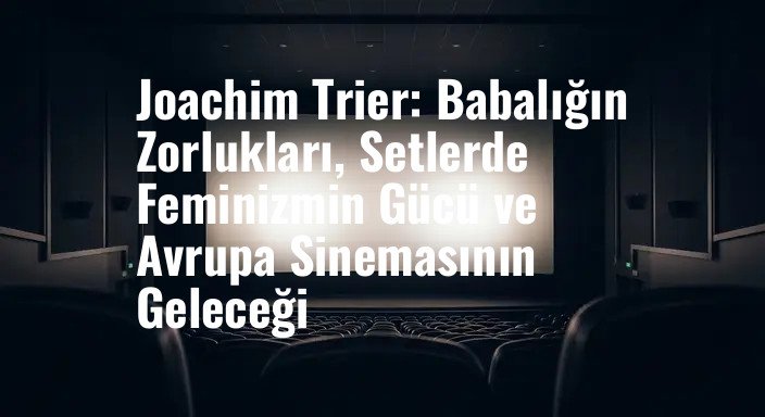 Joachim Trier: Babalığın Zorlukları, Setlerde Feminizmin Gücü ve Avrupa Sinemasının Geleceği