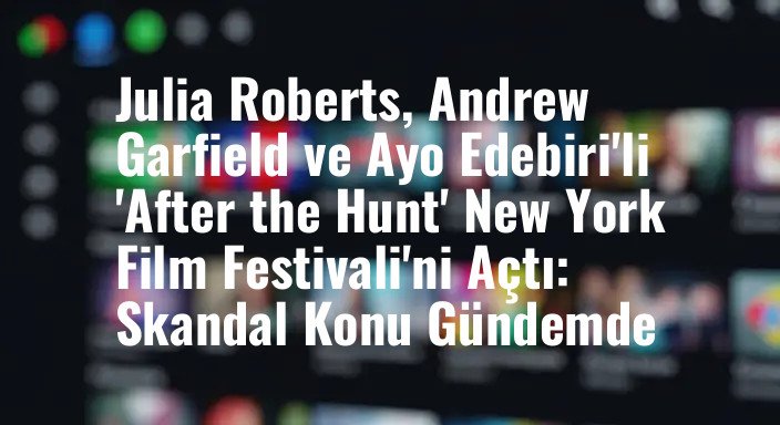 Julia Roberts, Andrew Garfield ve Ayo Edebiri'li 'After the Hunt' New York Film Festivali'ni Açtı: Skandal Konu Gündemde