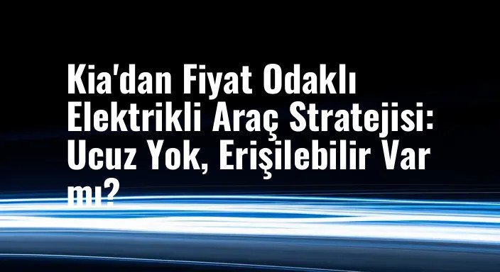Kia'dan Fiyat Odaklı Elektrikli Araç Stratejisi: Ucuz Yok, Erişilebilir Var mı?
