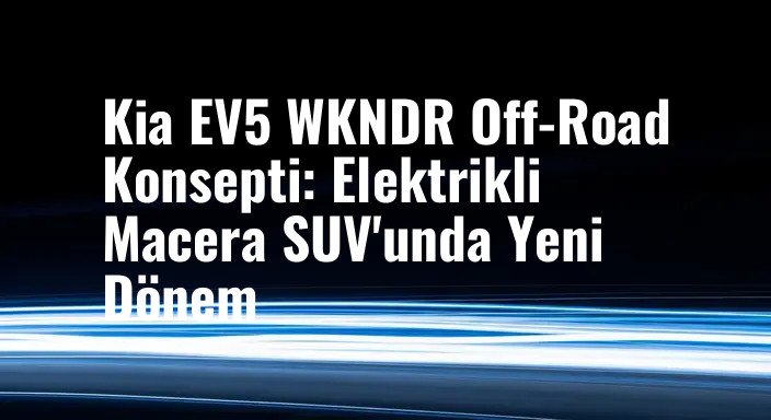 Kia EV5 WKNDR Off-Road Konsepti: Elektrikli Macera SUV'unda Yeni Dönem