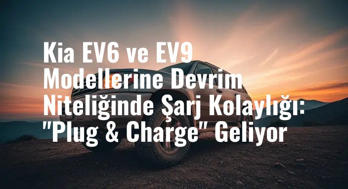 Kia EV6 ve EV9 Modellerine Devrim Niteliğinde Şarj Kolaylığı: "Plug & Charge" Geliyor