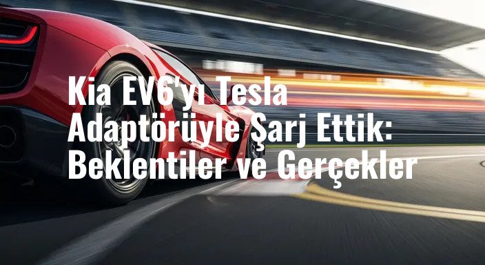 Kia EV6'yı Tesla Adaptörüyle Şarj Ettik: Beklentiler ve Gerçekler