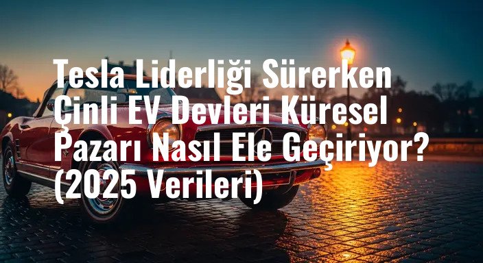 Tesla Liderliği Sürerken Çinli EV Devleri Küresel Pazarı Nasıl Ele Geçiriyor? (2025 Verileri)