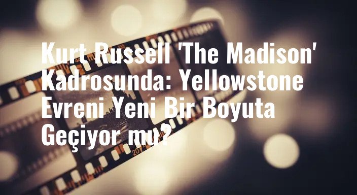 Kurt Russell 'The Madison' Kadrosunda: Yellowstone Evreni Yeni Bir Boyuta Geçiyor mu?
