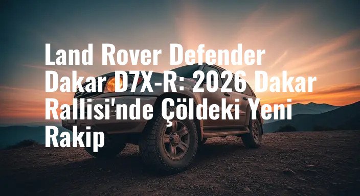 Land Rover Defender Dakar D7X-R: 2026 Dakar Rallisi'nde Çöldeki Yeni Rakip