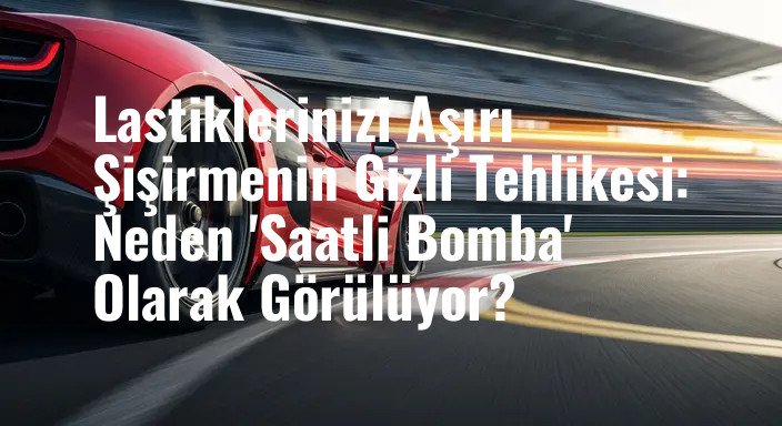 Lastiklerinizi Aşırı Şişirmenin Gizli Tehlikesi: Neden 'Saatli Bomba' Olarak Görülüyor?