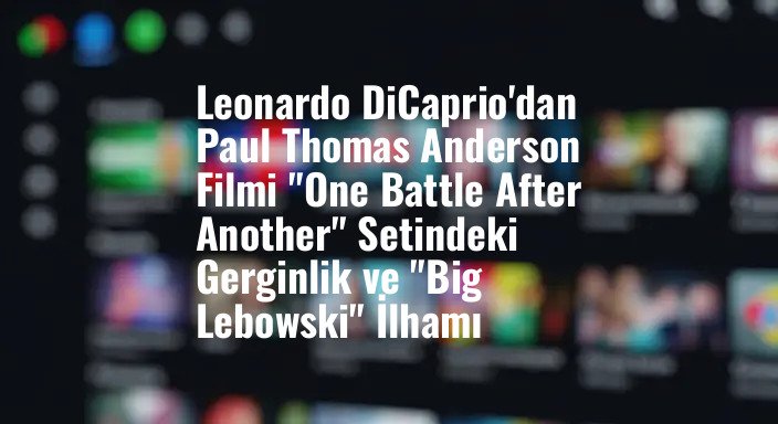 Leonardo DiCaprio'dan Paul Thomas Anderson Filmi "One Battle After Another" Setindeki Gerginlik ve "Big Lebowski" İlhamı