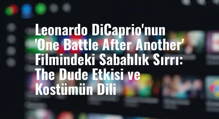 Leonardo DiCaprio'nun 'One Battle After Another' Filmindeki Sabahlık Sırrı: The Dude Etkisi ve Kostümün Dili
