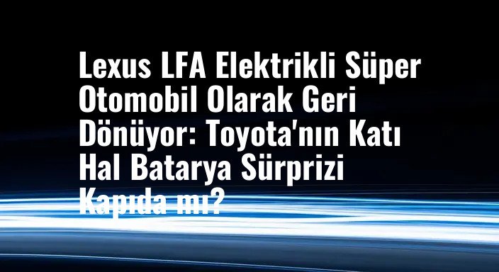 Lexus LFA Elektrikli Süper Otomobil Olarak Geri Dönüyor: Toyota'nın Katı Hal Batarya Sürprizi Kapıda mı?