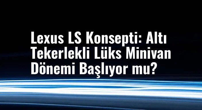 Lexus LS Konsepti: Altı Tekerlekli Lüks Minivan Dönemi Başlıyor mu?