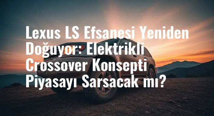 Lexus LS Efsanesi Yeniden Doğuyor: Elektrikli Crossover Konsepti Piyasayı Sarsacak mı?