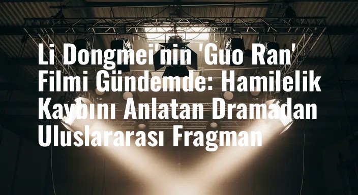 Li Dongmei'nin 'Guo Ran' Filmi Gündemde: Hamilelik Kaybını Anlatan Dramadan Uluslararası Fragman