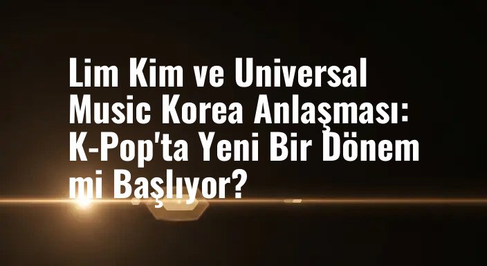 Lim Kim ve Universal Music Korea Anlaşması: K-Pop'ta Yeni Bir Dönem mi Başlıyor?