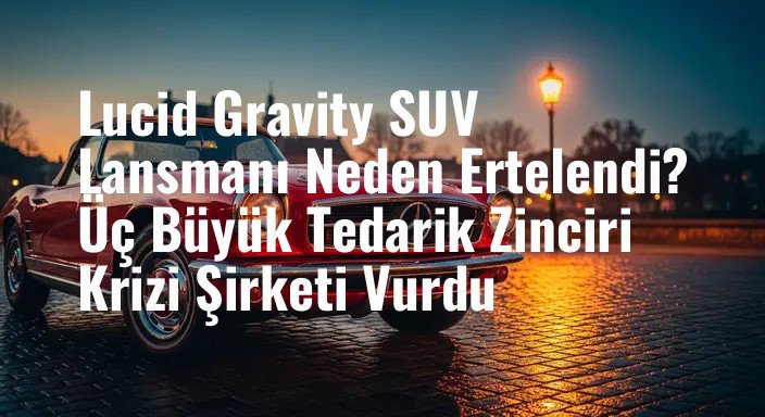 Lucid Gravity SUV Lansmanı Neden Ertelendi? Üç Büyük Tedarik Zinciri Krizi Şirketi Vurdu