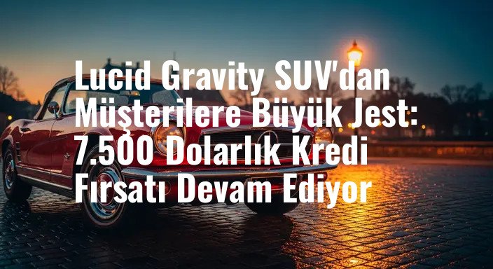 Lucid Gravity SUV'dan Müşterilere Büyük Jest: 7.500 Dolarlık Kredi Fırsatı Devam Ediyor
