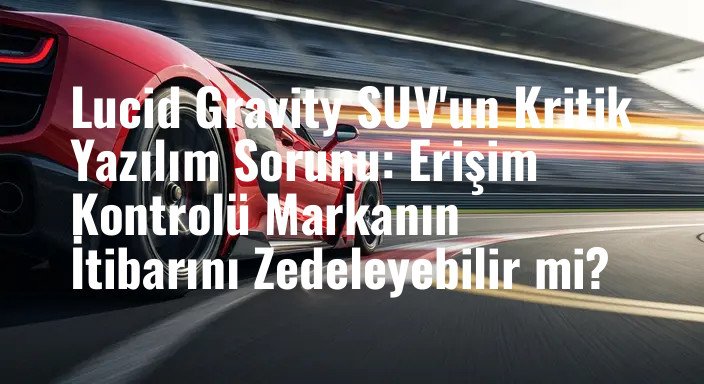 Lucid Gravity SUV'un Kritik Yazılım Sorunu: Erişim Kontrolü Markanın İtibarını Zedeleyebilir mi?