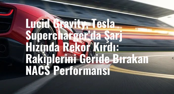 Lucid Gravity, Tesla Supercharger'da Şarj Hızında Rekor Kırdı: Rakiplerini Geride Bırakan NACS Performansı