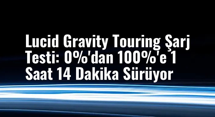 Lucid Gravity Touring Şarj Testi: 0%'dan 100%'e 1 Saat 14 Dakika Sürüyor