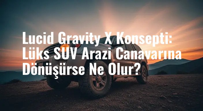 Lucid Gravity X Konsepti: Lüks SUV Arazi Canavarına Dönüşürse Ne Olur?